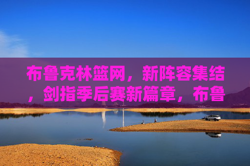 布鲁克林篮网，新阵容集结，剑指季后赛新篇章，布鲁克林篮网新阵集结，剑指季后赛新篇
