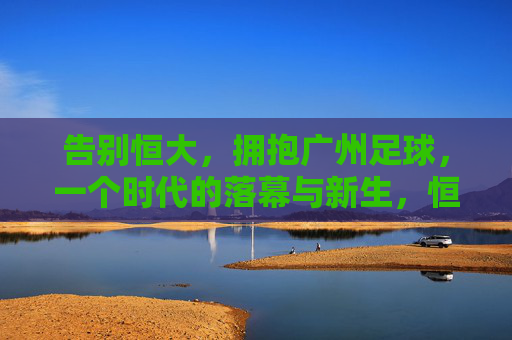 告别恒大,拥抱广州足球,一个时代的落幕与新生,恒大落幕,广州足球新生
