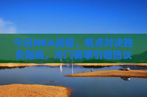 今日NBA战报,焦点对决胜负揭晓,冷门赛事引爆热议,今日NBA战报,焦点对决胜负揭晓,冷门赛事引爆热议