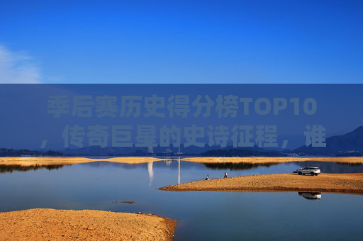 季后赛历史得分榜TOP10，传奇巨星的史诗征程，谁才是永恒的得分王？季后赛历史得分榜TOP10，传奇巨星的史诗征程，谁是永恒得分王？