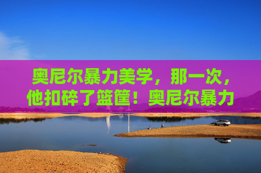 奥尼尔暴力美学，那一次，他扣碎了篮筐！奥尼尔暴力美学，扣碎篮筐的震撼瞬间