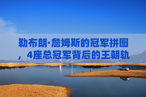 勒布朗·詹姆斯的冠军拼图,4座总冠军背后的王朝轨迹与传奇坚守,勒布朗的王朝拼图,4冠轨迹与传奇坚守