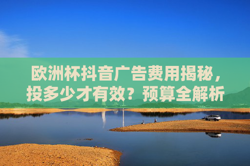 欧洲杯抖音广告费用揭秘,投多少才有效?预算全解析,欧洲杯抖音广告费用全解析,投多少才有效?