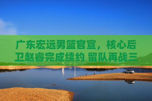 广东宏远男篮官宣,核心后卫赵睿完成续约 留队再战三个赛季,广东宏远男篮官宣核心后卫赵睿续约 留队再战三个赛季
