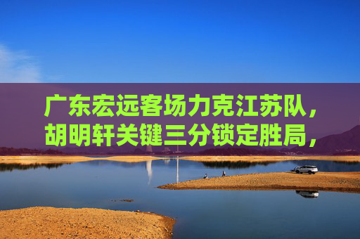 广东宏远客场力克江苏队，胡明轩关键三分锁定胜局，胡明轩关键三分定乾坤，广东宏远客场力克江苏队