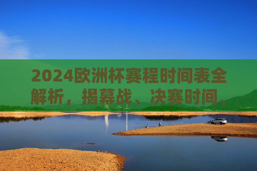 2024欧洲杯赛程时间表全解析,揭幕战、决赛时间、观赛指南一文掌握,2024欧洲杯赛程时间表全解析,揭幕战、决赛时间、观赛指南一文掌握