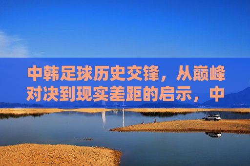 中韩足球历史交锋，从巅峰对决到现实差距的启示，中韩足球交锋，从巅峰对决到现实差距的启示