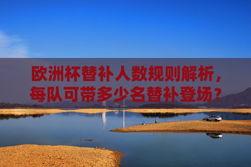 欧洲杯替补人数规则解析,每队可带多少名替补登场?欧洲杯替补规则,每队可带多少名替补登场?