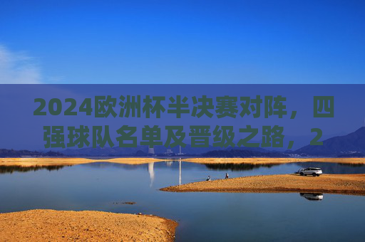 2024欧洲杯半决赛对阵，四强球队名单及晋级之路，2024欧洲杯半决赛对阵，四强球队名单及晋级之路