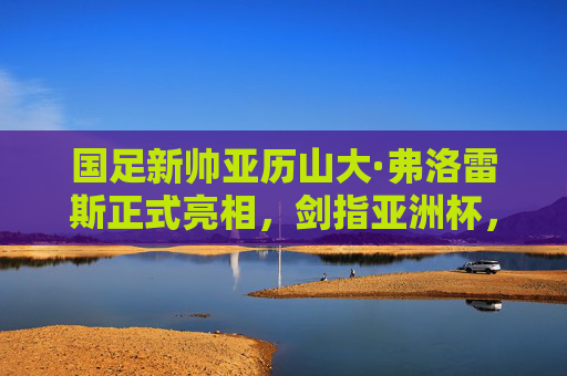 国足新帅亚历山大·弗洛雷斯正式亮相,剑指亚洲杯,重塑球队信心,国足新帅弗洛雷斯正式亮相 剑指亚洲杯重塑信心