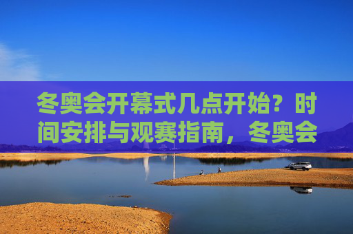 冬奥会开幕式几点开始？时间安排与观赛指南，冬奥会开幕式时间安排与观赛指南