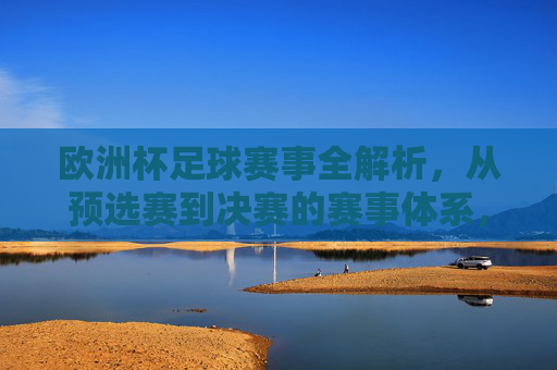 欧洲杯足球赛事全解析，从预选赛到决赛的赛事体系，欧洲杯赛事体系全解析，从预选赛到决赛