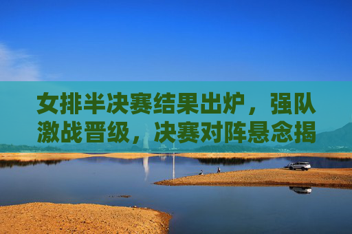 女排半决赛结果出炉，强队激战晋级，决赛对阵悬念揭晓，女排半决赛结果出炉，强队激战晋级，决赛对阵悬念揭晓