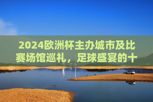 2024欧洲杯主办城市及比赛场馆巡礼,足球盛宴的十大主场,2024欧洲杯十大主办城市及比赛场馆巡礼,足球盛宴的主场之旅