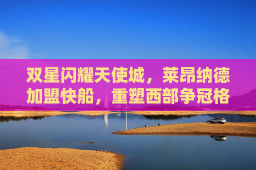双星闪耀天使城，莱昂纳德加盟快船，重塑西部争冠格局，双星闪耀天使城！莱昂纳德加盟快船重塑西部争冠格局