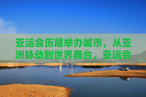 亚运会历届举办城市，从亚洲脉动到世界舞台，亚运会历届举办城市，从亚洲脉动到世界舞台