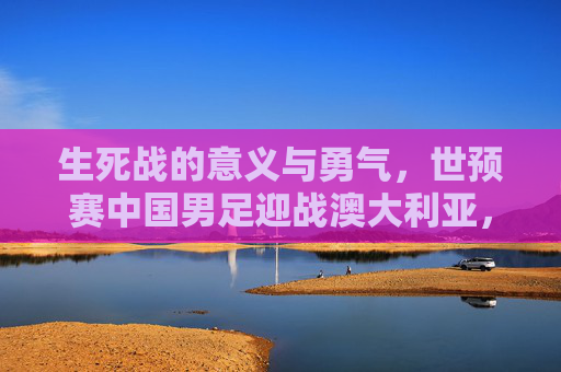 生死战的意义与勇气，世预赛中国男足迎战澳大利亚，红土场上的亚洲突围，生死战勇者突围，世预赛中国男足红土场迎战澳大利亚