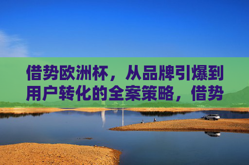 借势欧洲杯,从品牌引爆到用户转化的全案策略,借势欧洲杯,从品牌引爆到用户转化的全案策略
