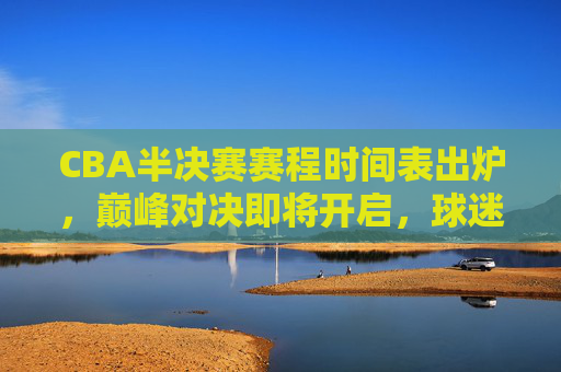 CBA半决赛赛程时间表出炉，巅峰对决即将开启，球迷速来围观！CBA半决赛赛程出炉，巅峰对决开启！球迷速围观！