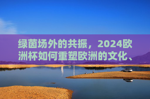 绿茵场外的共振,2024欧洲杯如何重塑欧洲的文化、经济与社交图景,绿茵场外共振,2024欧洲杯重塑欧洲文化经济社交图景