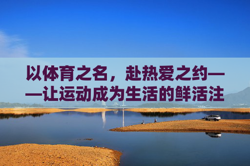 以体育之名，赴热爱之约——让运动成为生活的鲜活注脚，体育之名，热爱之约，运动鲜活生活