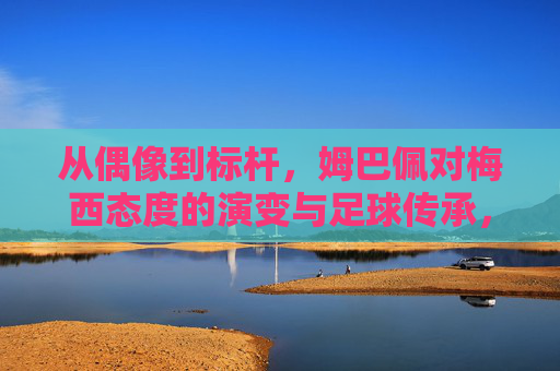 从偶像到标杆，姆巴佩对梅西态度的演变与足球传承，从偶像到标杆，姆巴佩对梅西态度的演变与足球传承