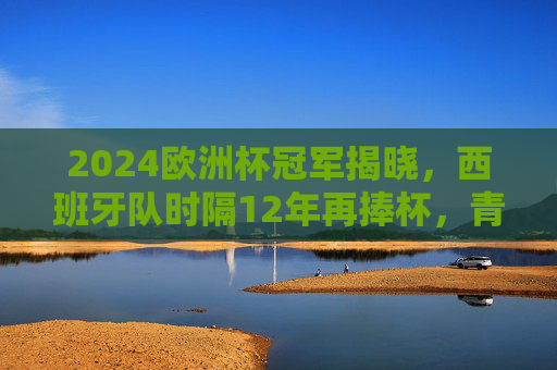 2024欧洲杯冠军揭晓，西班牙队时隔12年再捧杯，青春风暴席卷柏林，2024欧洲杯，西班牙12年青春风暴再夺魁