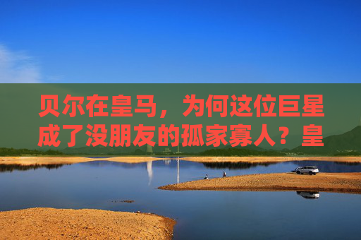 贝尔在皇马,为何这位巨星成了没朋友的孤家寡人?皇马贝尔,巨星为何成孤家寡人?
