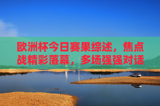 欧洲杯今日赛果综述，焦点战精彩落幕，多场强强对话引爆悬念，欧洲杯今日综述，焦点战强强对话落幕引爆悬念