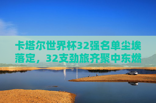 卡塔尔世界杯32强名单尘埃落定，32支劲旅齐聚中东燃情备战，卡塔尔世界杯32强名单落定 劲旅中东燃情备战