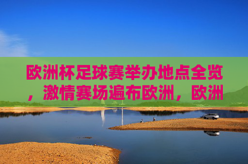 欧洲杯足球赛举办地点全览，激情赛场遍布欧洲，欧洲杯举办地点全览，激情赛场遍布欧洲
