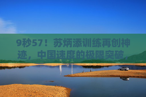9秒57!苏炳添训练再创神迹,中国速度的极限突破,9秒57!苏炳添训练再创神迹,中国速度极限突破