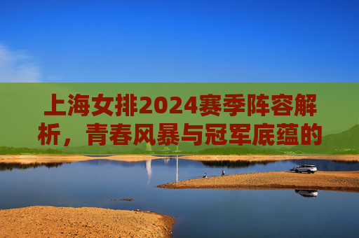 上海女排2024赛季阵容解析，青春风暴与冠军底蕴的交织，上海女排2024赛季阵容，青春风暴与冠军底蕴的交织