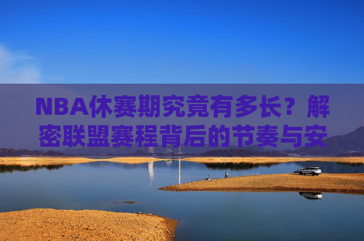 NBA休赛期究竟有多长?解密联盟赛程背后的节奏与安排,NBA休赛期时长与赛程节奏,联盟安排的解密
