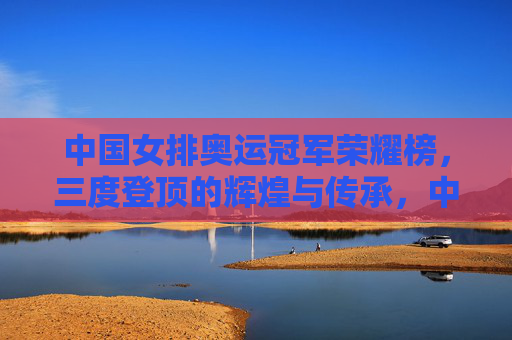中国女排奥运冠军荣耀榜，三度登顶的辉煌与传承，中国女排奥运三度登顶，荣耀榜上的辉煌与传承
