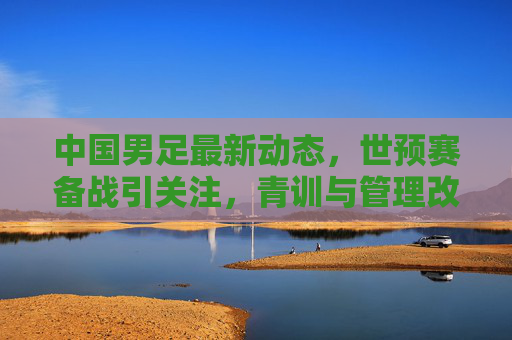 中国男足最新动态,世预赛备战引关注,青训与管理改革并行,中国男足,世预赛备战引关注,青训与管理改革并行