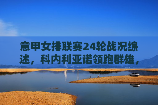 意甲女排联赛24轮战况综述，科内利亚诺领跑群雄，争冠格局悬念依旧，意甲女排24轮综述，科内利亚诺领跑，争冠格局悬念依旧