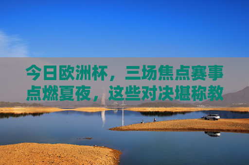 今日欧洲杯,三场焦点赛事点燃夏夜,这些对决堪称教科书级精彩!