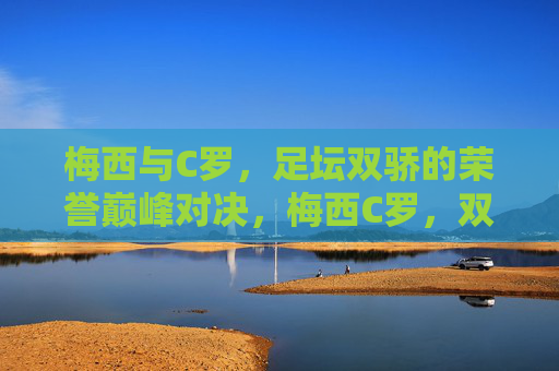 梅西与C罗,足坛双骄的荣誉巅峰对决,梅西C罗,双骄的荣誉巅峰对决