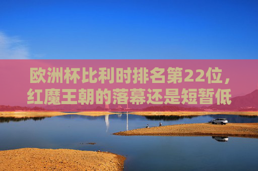 欧洲杯比利时排名第22位,红魔王朝的落幕还是短暂低谷?欧洲杯比利时第22位,红魔王朝落幕还是短暂低谷?