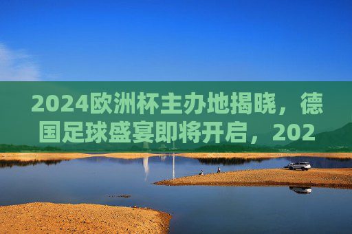 2024欧洲杯主办地揭晓，德国足球盛宴即将开启，2024欧洲杯德国主办，足球盛宴即将启幕