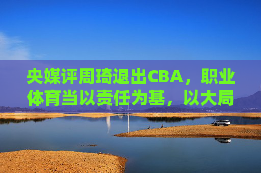 央媒评周琦退出CBA,职业体育当以责任为基,以大局为重,央媒评周琦退出CBA,职业体育需以责任为基、大局为重