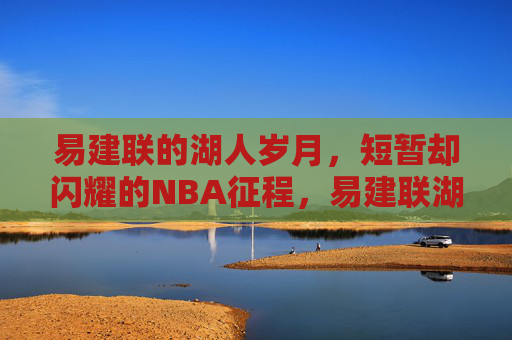易建联的湖人岁月,短暂却闪耀的NBA征程,易建联湖人岁月,短暂闪耀的NBA征程