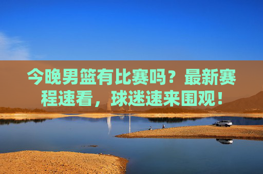 今晚男篮有比赛吗?最新赛程速看,球迷速来围观!