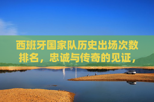 西班牙国家队历史出场次数排名，忠诚与传奇的见证，西班牙国家队历史出场次数排名，忠诚与传奇的见证