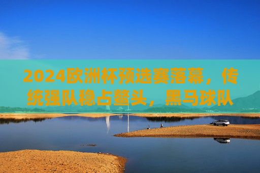 2024欧洲杯预选赛落幕，传统强队稳占鳌头，黑马球队搅动格局，2024欧洲杯预选赛落幕，传统强队稳占鳌头，黑马搅动格局