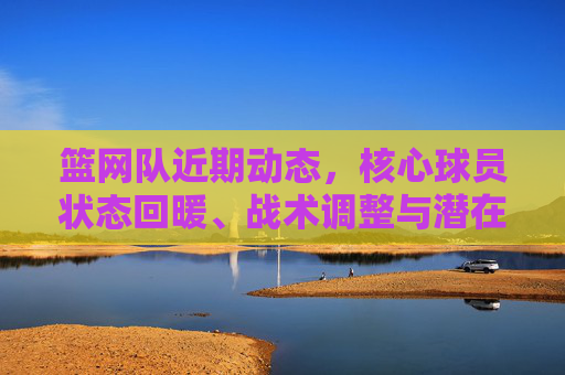 篮网队近期动态，核心球员状态回暖、战术调整与潜在引援动向，篮网队近期动态，核心回暖、战术调整与引援动向