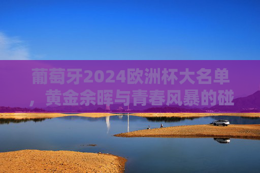 葡萄牙2024欧洲杯大名单，黄金余晖与青春风暴的碰撞，葡萄牙2024欧洲杯大名单，黄金余晖与青春风暴的碰撞
