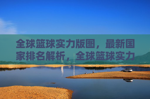全球篮球实力版图,最新国家排名解析,全球篮球实力版图最新国家排名解析