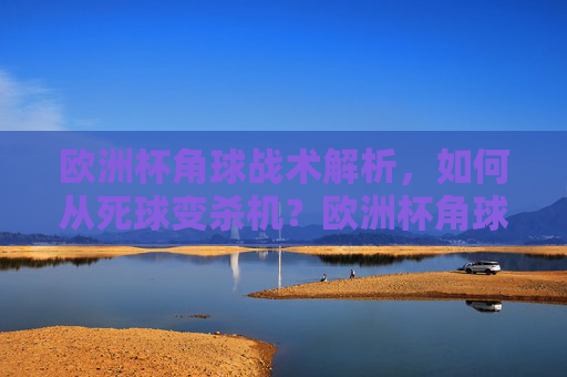 欧洲杯角球战术解析,如何从死球变杀机?欧洲杯角球战术,死球变杀机